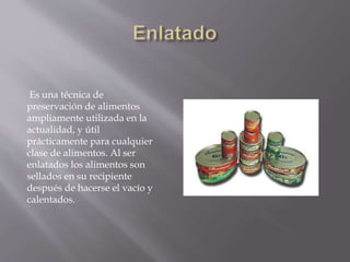 Es una técnica de
preservación de alimentos
ampliamente utilizada en la
actualidad, y útil
prácticamente para cualquier
clase de alimentos. Al ser
enlatados los alimentos son
sellados en su recipiente
después de hacerse el vacío y
calentados.
 