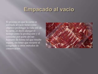 El proceso en que la carne es
enfriada al vacío tiene como
objetivo prolongar la vida útil de
la carne, es decir, alargar el
tiempo entre la producción y el
consumo por parte del ser
humano de forma tal que resulte
segura, sin tener que recurrir al
congelado u otros métodos de
conservación.
 