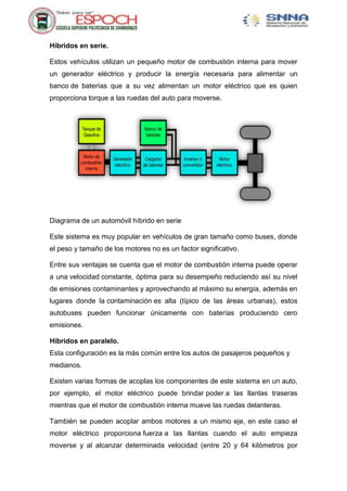 Híbridos en serie.
Estos vehículos utilizan un pequeño motor de combustión interna para mover
un generador eléctrico y producir la energía necesaria para alimentar un
banco de baterías que a su vez alimentan un motor eléctrico que es quien
proporciona torque a las ruedas del auto para moverse.
Diagrama de un automóvil híbrido en serie
Este sistema es muy popular en vehículos de gran tamaño como buses, donde
el peso y tamaño de los motores no es un factor significativo.
Entre sus ventajas se cuenta que el motor de combustión interna puede operar
a una velocidad constante, óptima para su desempeño reduciendo así su nivel
de emisiones contaminantes y aprovechando al máximo su energía, además en
lugares donde la contaminación es alta (típico de las áreas urbanas), estos
autobuses pueden funcionar únicamente con baterías produciendo cero
emisiones.
Híbridos en paralelo.
Esta configuración es la más común entre los autos de pasajeros pequeños y
medianos.
Existen varias formas de acoplas los componentes de este sistema en un auto,
por ejemplo, el motor eléctrico puede brindar poder a las llantas traseras
mientras que el motor de combustión interna mueve las ruedas delanteras.
También se pueden acoplar ambos motores a un mismo eje, en este caso el
motor eléctrico proporciona fuerza a las llantas cuando el auto empieza
moverse y al alcanzar determinada velocidad (entre 20 y 64 kilómetros por
 