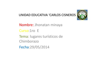 UNIDAD EDUCATIVA ‘CARLOS CISNEROS
Nombre: Jhonatan minaya
Curso:1ro E
Tema: lugares turísticos de
Chimborazo
Fecha:29/05/2014
 