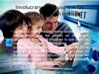 Involucrarse en el uso que los
menores hacen en internet
La brecha digital existen entre adultos y niños
puede hacer que los padres se mantengan
alejados de la realidad virtual en la que viven los
menores
y
los
adolescentes,
para
los
cuales el uso de las herramientas en la web 2.0 es
parte de su vida cotidiana. Esto provoca que, en
ocasiones, los padres no consigan comprender las
consecuencias que un mal manejo de la tecnología
puede tener para sus hijos.

 