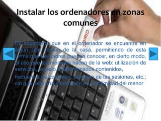 Instalar los ordenadores en zonas
comunes
Es importante que en el ordenador se encuentre en
algún sitio común de la casa, permitiendo de esta
forma que los padres puedan conocer, en cierto modo,
el uso que los menores hacen de la web: utilización de
servicios, acceso a determinados contenidos,
frecuencia de conexión, duración de las sesiones, etc.;
sin que esto una intromisión en la intimidad del menor

 