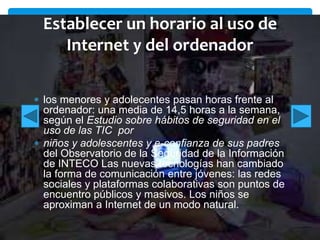 Establecer un horario al uso de
Internet y del ordenador
los menores y adolecentes pasan horas frente al
ordenador: una media de 14,5 horas a la semana,
según el Estudio sobre hábitos de seguridad en el
uso de las TIC por
niños y adolescentes y e-confianza de sus padres
del Observatorio de la Seguridad de la Información
de INTECO Las nuevas tecnologías han cambiado
la forma de comunicación entre jóvenes: las redes
sociales y plataformas colaborativas son puntos de
encuentro públicos y masivos. Los niños se
aproximan a Internet de un modo natural.

 