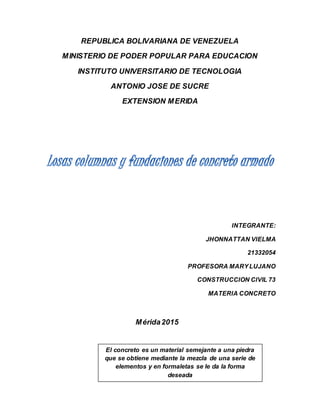 REPUBLICA BOLIVARIANA DE VENEZUELA
MINISTERIO DE PODER POPULAR PARA EDUCACION
INSTITUTO UNIVERSITARIO DE TECNOLOGIA
ANTONIO JOSE DE SUCRE
EXTENSION MERIDA
INTEGRANTE:
JHONNATTAN VIELMA
21332054
PROFESORA MARYLUJANO
CONSTRUCCION CIVIL 73
MATERIA CONCRETO
Mérida2015
El concreto es un material semejante a una piedra
que se obtiene mediante la mezcla de una serie de
elementos y en formaletas se le da la forma
deseada
 