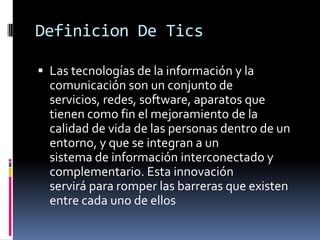 Definicion De Tics

 Las tecnologías de la información y la
  comunicación son un conjunto de
  servicios, redes, software, aparatos que
  tienen como fin el mejoramiento de la
  calidad de vida de las personas dentro de un
  entorno, y que se integran a un
  sistema de información interconectado y
  complementario. Esta innovación
  servirá para romper las barreras que existen
  entre cada uno de ellos
 