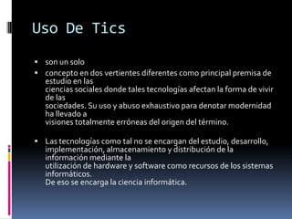 Uso De Tics
 son un solo
 concepto en dos vertientes diferentes como principal premisa de
   estudio en las
   ciencias sociales donde tales tecnologías afectan la forma de vivir
   de las
   sociedades. Su uso y abuso exhaustivo para denotar modernidad
   ha llevado a
   visiones totalmente erróneas del origen del término.

 Las tecnologías como tal no se encargan del estudio, desarrollo,
   implementación, almacenamiento y distribución de la
   información mediante la
   utilización de hardware y software como recursos de los sistemas
   informáticos.
   De eso se encarga la ciencia informática.
 