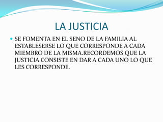 LA JUSTICIA
 SE FOMENTA EN EL SENO DE LA FAMILIA AL
ESTABLESERSE LO QUE CORRESPONDE A CADA
MIEMBRO DE LA MISMA.RECORDEMOS QUE LA
JUSTICIA CONSISTE EN DAR A CADA UNO LO QUE
LES CORRESPONDE.
 