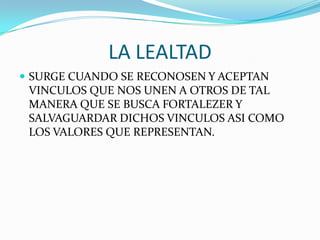 LA LEALTAD
 SURGE CUANDO SE RECONOSEN Y ACEPTAN
VINCULOS QUE NOS UNEN A OTROS DE TAL
MANERA QUE SE BUSCA FORTALEZER Y
SALVAGUARDAR DICHOS VINCULOS ASI COMO
LOS VALORES QUE REPRESENTAN.
 