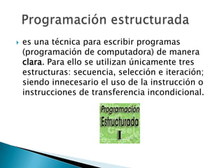    es una técnica para escribir programas
    (programación de computadora) de manera
    clara. Para ello se utilizan únicamente tres
    estructuras: secuencia, selección e iteración;
    siendo innecesario el uso de la instrucción o
    instrucciones de transferencia incondicional.
 