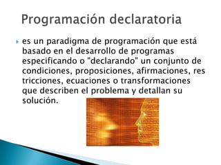    es un paradigma de programación que está
    basado en el desarrollo de programas
    especificando o "declarando" un conjunto de
    condiciones, proposiciones, afirmaciones, res
    tricciones, ecuaciones o transformaciones
    que describen el problema y detallan su
    solución.
 