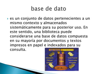    es un conjunto de datos pertenecientes a un
    mismo contexto y almacenados
    sistemáticamente para su posterior uso. En
    este sentido, una biblioteca puede
    considerarse una base de datos compuesta
    en su mayoría por documentos y textos
    impresos en papel e indexados para su
    consulta.
 