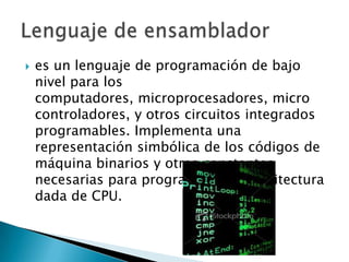    es un lenguaje de programación de bajo
    nivel para los
    computadores, microprocesadores, micro
    controladores, y otros circuitos integrados
    programables. Implementa una
    representación simbólica de los códigos de
    máquina binarios y otras constantes
    necesarias para programar una arquitectura
    dada de CPU.
 