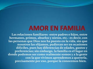 Las relaciones familiares -entre padres e hijos, entre
 hermanos, primos, abuelos y nietos, etc.- es decir, con
las personas que Dios nos ha puesto en la vida, sin que
       nosotros las elijamos, pudieran ser en ocasiones
      difíciles, pues hay diferencias de edades, gustos y
     preferencias; sin embargo, la familia es el lugar en
donde podemos ser como realmente somos y a la gente
             con la que vivimos aprendemos a quererla,
     precisamente por eso, porque la conocemos bien.
 