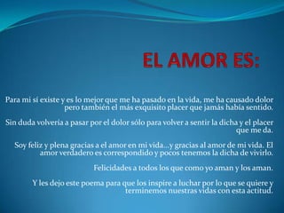 Para mi sí existe y es lo mejor que me ha pasado en la vida, me ha causado dolor
                   pero también el más exquisito placer que jamás había sentido.
Sin duda volvería a pasar por el dolor sólo para volver a sentir la dicha y el placer
                                                                         que me da.
  Soy feliz y plena gracias a el amor en mi vida...y gracias al amor de mi vida. El
          amor verdadero es correspondido y pocos tenemos la dicha de vivirlo.
                           Felicidades a todos los que como yo aman y los aman.
        Y les dejo este poema para que los inspire a luchar por lo que se quiere y
                                    terminemos nuestras vidas con esta actitud.
 