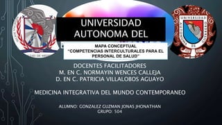 UNIVERSIDAD
AUTONOMA DEL
ESTADO DE GUERRERO
DOCENTES FACILITADORES
M. EN C. NORMAYIN WENCES CALLEJA
D. EN C. PATRICIA VILLALOBOS AGUAYO
MEDICINA INTEGRATIVA DEL MUNDO CONTEMPORANEO
ALUMNO: GONZALEZ GUZMAN JONAS JHONATHAN
GRUPO: 504
MAPA CONCEPTUAL
“COMPETENCIAS INTERCULTURALES PARA EL
PERSONAL DE SALUD”
 