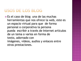  Esel caso de blog una de las muchas
 herramientas que nos ofrece la web, este es
 un espacio virtual para que de forma
 personal o corporativa la persona
 pueda escribir a través de Internet artículos
 de un tema o varios en forma de
 texto, adornado con
 imágenes, vídeos, audios y enlaces entre
 otras prestaciones.
 