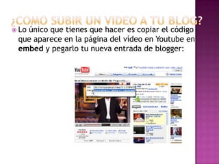  Lo
   único que tienes que hacer es copiar el código
 que aparece en la página del vídeo en Youtube en
 embed y pegarlo tu nueva entrada de blogger:
 