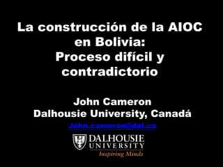 La construcción de la AIOC
en Bolivia:
Proceso difícil y
contradictorio
John Cameron
Dalhousie University, Canadá
John.cameron@dal.ca
 
