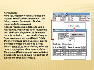 Formularios
Para ver, escribir y cambiar datos de
manera sencilla directamente en una
tabla, cree un formulario. Al abrir
un formulario, Microsoft
Access recupera los datos de una o
más tablas, y los muestraen la pantalla
con el diseño elegido en el Asistente
para formularios, o con un diseño que
haya creado en la vista Diseño (vista
Diseño: ventana que muestra el diseño
de estos objetos de base de datos:
tablas, consultas, formularios, informes
, macrosy páginas de acceso a datos.
En la vista Diseño, puede crear objetos
de base de datos nuevos y modificar el
diseño de otros existentes.).
 