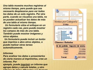 Una tabla muestra muchos registros al
mismo tiempo, pero puede que sea
necesario desplazarse para ver todos
los datos de un solo registro. Por otra
parte, cuando se visualiza una tabla, no
se pueden actualizar los datos de más
de una tabla al mismo tiempo.
  Un formulario sitúa el enfoque en un
registro cada vez, pero puede mostrar
los campos de más de una tabla.
También puede mostrar imágenes y
otros objetos.
 Un formulario puede incluir un botón
que imprima o abra otros objetos, o
puede realizar otras tareas
automáticamente.

Informes
Para analizar los datos o presentarlos
de cierta manera al imprimirlos, cree un
informe. Por
ejemplo, puede imprimir un informe que
agrupe datos y calcule totales, y otro
 
