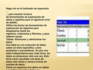 Haga clic en el indicador de expansión
...
... para mostrar la barra
de herramientas de exploración de
datos y registros para el siguiente nivel
de detalle.
Utilice las barras de herramientas de
exploración de registros para
desplazarse hasta los
registros, ordenarlos y filtrarlos, y para
obtener ayuda.
Tablas: Almacenar y administrar los
datos
Una tabla es una colección de datos
sobre un tema específico, como
productos o proveedores. Al usar una
tabla independiente para cada tema, los
datos se almacenan sólo una vez. Esto
tiene como resultado una base de
datos más eficaz y menos errores de
entrada de datos.
Cómo se organizan los datos en tablas
 
