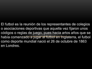 El futbol es la reunión de los representantes de colegios
o asociaciones deportivas que aquella vez fijaron unos
códigos o reglas de juego, pues hacia artos años que se
había comenzado a jugar al futbol en Inglaterra, el futbol
como deporte mundial nació el 26 de octubre de 1863
en Londres.
 