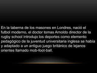 En la taberna de los masones en Londres, nació el
futbol moderno, el doctor tomas Arnoldo director de la
rugby school introdujo los deportes como elemento
pedagógico de la juventud universitaria inglesa se había
y adaptado a un antiguo juego británico de lejanos
orientes llamado mob-foot-ball.
 