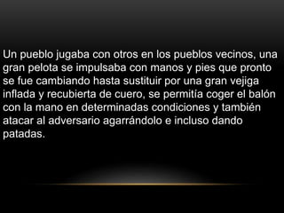 Un pueblo jugaba con otros en los pueblos vecinos, una
gran pelota se impulsaba con manos y pies que pronto
se fue cambiando hasta sustituir por una gran vejiga
inflada y recubierta de cuero, se permitía coger el balón
con la mano en determinadas condiciones y también
atacar al adversario agarrándolo e incluso dando
patadas.
 
