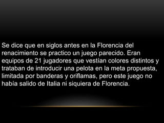 Se dice que en siglos antes en la Florencia del
renacimiento se practico un juego parecido. Eran
equipos de 21 jugadores que vestían colores distintos y
trataban de introducir una pelota en la meta propuesta,
limitada por banderas y oriflamas, pero este juego no
había salido de Italia ni siquiera de Florencia.
 