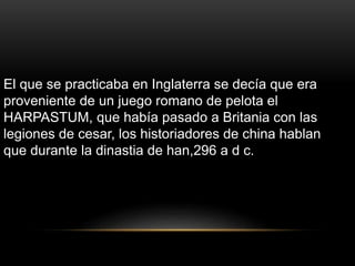El que se practicaba en Inglaterra se decía que era
proveniente de un juego romano de pelota el
HARPASTUM, que había pasado a Britania con las
legiones de cesar, los historiadores de china hablan
que durante la dinastia de han,296 a d c.
 