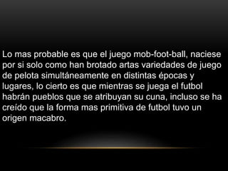 Lo mas probable es que el juego mob-foot-ball, naciese
por si solo como han brotado artas variedades de juego
de pelota simultáneamente en distintas épocas y
lugares, lo cierto es que mientras se juega el futbol
habrán pueblos que se atribuyan su cuna, incluso se ha
creído que la forma mas primitiva de futbol tuvo un
origen macabro.
 