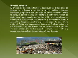 Proceso complejo
El proceso de disposición final de la basura, en las extensiones de
terreno de La Bonanza, se lleva a cabo en celdas o terrazas
inclinadas, preparadas con una capa de arcilla recubierta. Sobre
la tierra, se coloca una capa de geotextil o fieltro cuya función es
proteger de rasgaduras la geomembrana. Dicha geomembrana es
una capa de polietileno de alta densidad, que se extiende sobre el
geotextil y luego es recubierta por otra capa de este último
material. Estos tres componentes tienen por finalidad evitar que
los lixiviados, o líquidos tóxicos que se producen tras el proceso
de descomposición de los desechos orgánicos, se filtren y
contaminen los suelos y fuentes subterráneas de agua.
 