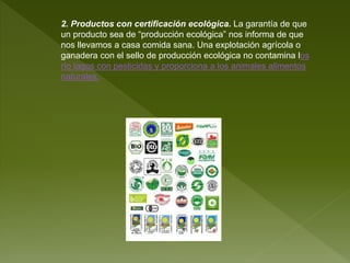 2. Productos con certificación ecológica. La garantía de que
un producto sea de “producción ecológica” nos informa de que
nos llevamos a casa comida sana. Una explotación agrícola o
ganadera con el sello de producción ecológica no contamina los
río lagos con pesticidas y proporciona a los animales alimentos
naturales.
 