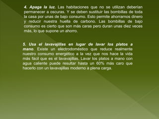4. Apaga la luz. Las habitaciones que no se utilizan deberían
permanecer a oscuras. Y se deben sustituir las bombillas de toda
la casa por unas de bajo consumo. Esto permite ahorrarnos dinero
y reducir nuestra huella de carbono. Las bombillas de bajo
consumo es cierto que son más caras pero duran unas diez veces
más, lo que supone un ahorro.
5. Usa el lavavajillas en lugar de lavar los platos a
mano. Existe un electrodoméstico que reduce realmente
nuestro consumo energético a la vez que nos hace la vida
más fácil que es el lavavajillas. Lavar los platos a mano con
agua caliente puede resultar hasta un 60% más caro que
hacerlo con un lavavajillas moderno a plena carga.
 