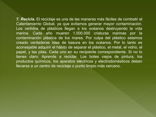 7. Recicla. El reciclaje es una de las maneras más fáciles de combatir el
Calentamiento Global, ya que evitamos generar mayor contaminación.
Los vertidos de plásticos llegan a los océanos destruyendo la vida
marina. Cada año mueren 1.000.000 criaturas marinas por la
contaminación plástica de los mares. Por culpa del plástico estamos
creado verdaderas islas de basura en los océanos. Por lo tanto es
aconsejable adquirir el hábito de separar el plástico, el metal, el vidrio, el
papel, y las pilas. Cada uno en su recipiente correspondiente. Si no lo
tienes claro: Aprende a reciclar. Los botes viejos de pintura, los
productos químicos, los aparatos eléctricos y electrodomésticos deben
llevarse a un centro de reciclaje o punto limpio más cercano.
 