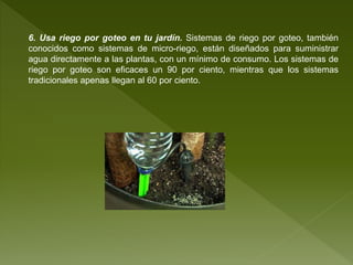 6. Usa riego por goteo en tu jardín. Sistemas de riego por goteo, también
conocidos como sistemas de micro-riego, están diseñados para suministrar
agua directamente a las plantas, con un mínimo de consumo. Los sistemas de
riego por goteo son eficaces un 90 por ciento, mientras que los sistemas
tradicionales apenas llegan al 60 por ciento.
 