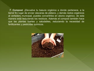7. Compost. ¡Devuelve tu basura orgánica a donde pertenece, a la
tierra! En lugar de enviar cáscaras de plátano, y demás restos orgánicos
al vertedero municipal, puedes convertirlos en abono orgánico. de esta
manera está reduciendo los residuos. Además el compost también hace
que las plantas fuertes y saludables, reduciendo la necesidad de
fertilizantes y pesticidas químicos.
 