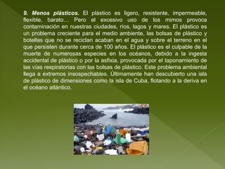 9. Menos plásticos. El plástico es ligero, resistente, impermeable,
flexible, barato… Pero el excesivo uso de los mimos provoca
contaminación en nuestras ciudades, ríos, lagos y mares. El plástico es
un problema creciente para el medio ambiente, las bolsas de plástico y
botellas que no se reciclan acaban en el agua y sobre el terreno en el
que persisten durante cerca de 100 años. El plástico es el culpable de la
muerte de numerosas especies en los océanos, debido a la ingesta
accidental de plástico o por la asfixia, provocada por el taponamiento de
las vías respiratorias con las bolsas de plástico. Este problema ambiental
llega a extremos insospechables. Últimamente han descubierto una isla
de plástico de dimensiones como la isla de Cuba, flotando a la deriva en
el océano atlántico.
 