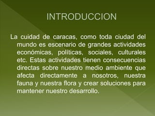 La cuidad de caracas, como toda ciudad del
mundo es escenario de grandes actividades
económicas, políticas, sociales, culturales
etc. Estas actividades tienen consecuencias
directas sobre nuestro medio ambiente que
afecta directamente a nosotros, nuestra
fauna y nuestra flora y crear soluciones para
mantener nuestro desarrollo.
 
