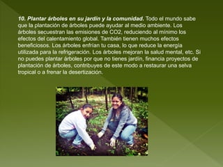 10. Plantar árboles en su jardín y la comunidad. Todo el mundo sabe
que la plantación de árboles puede ayudar al medio ambiente. Los
árboles secuestran las emisiones de CO2, reduciendo al mínimo los
efectos del calentamiento global. También tienen muchos efectos
beneficiosos. Los árboles enfrían tu casa, lo que reduce la energía
utilizada para la refrigeración. Los árboles mejoran la salud mental, etc. Si
no puedes plantar árboles por que no tienes jardín, financia proyectos de
plantación de árboles, contribuyes de este modo a restaurar una selva
tropical o a frenar la desertización.
 