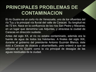 El río Guaire es un corto río de Venezuela, uno de los afluentes del
río Tuy y la principal vía fluvial del valle de Caracas. Su longitud es
de 72 km. Nace en la confluencia de los ríos San Pedro y Macarao,
en un lugar que denomina Las Adjuntas, y atraviesa la ciudad de
Caracas en dirección sudeste.
Antes del siglo XX, el río no estaba contaminado, además era la
fuente de agua de todos los habitantes. A finales del siglo XIX,
durante el gobierno del presidente Antonio Guzmán Blanco, éste
dotó a Caracas de cloacas y alcantarillado, pero ordenó a que se
utilizara el río Guaire como la vía principal de desagüe de las
aguas residuales de la ciudad.
 