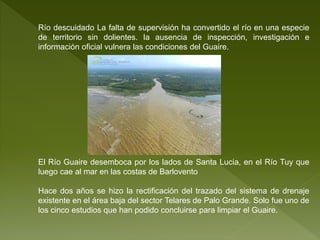 Río descuidado La falta de supervisión ha convertido el río en una especie
de territorio sin dolientes. la ausencia de inspección, investigación e
información oficial vulnera las condiciones del Guaire.
El Río Guaire desemboca por los lados de Santa Lucia, en el Río Tuy que
luego cae al mar en las costas de Barlovento
Hace dos años se hizo la rectificación del trazado del sistema de drenaje
existente en el área baja del sector Telares de Palo Grande. Solo fue uno de
los cinco estudios que han podido concluirse para limpiar el Guaire.
 
