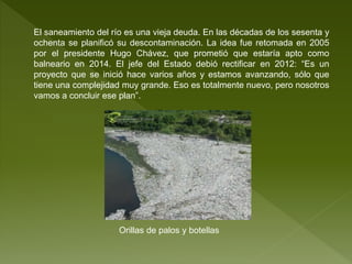 El saneamiento del río es una vieja deuda. En las décadas de los sesenta y
ochenta se planificó su descontaminación. La idea fue retomada en 2005
por el presidente Hugo Chávez, que prometió que estaría apto como
balneario en 2014. El jefe del Estado debió rectificar en 2012: “Es un
proyecto que se inició hace varios años y estamos avanzando, sólo que
tiene una complejidad muy grande. Eso es totalmente nuevo, pero nosotros
vamos a concluir ese plan”.
Orillas de palos y botellas
 