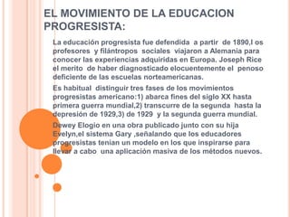EL MOVIMIENTO DE LA EDUCACION PROGRESISTA:La educación progresista fue defendida  a partir  de 1890,l os profesores  y filántropos  sociales  viajaron a Alemania para conocer las experiencias adquiridas en Europa. Joseph Rice el merito  de haber diagnosticado elocuentemente el  penoso deficiente de las escuelas norteamericanas.Es habitual  distinguir tres fases de los movimientos  progresistas americano:1) abarca fines del siglo XX hasta primera guerra mundial,2) transcurre de la segunda  hasta la depresión de 1929,3) de 1929  y la segunda guerra mundial.Dewey Elogio en una obra publicado junto con su hija Evelyn,el sistema Gary ,señalando que los educadores progresistas tenían un modelo en los que inspirarse para llevar a cabo  una aplicación masiva de los métodos nuevos. 