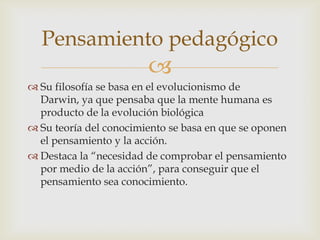 Pensamiento pedagógico
                        
 Su filosofía se basa en el evolucionismo de
  Darwin, ya que pensaba que la mente humana es
  producto de la evolución biológica
 Su teoría del conocimiento se basa en que se oponen
  el pensamiento y la acción.
 Destaca la “necesidad de comprobar el pensamiento
  por medio de la acción”, para conseguir que el
  pensamiento sea conocimiento.
 