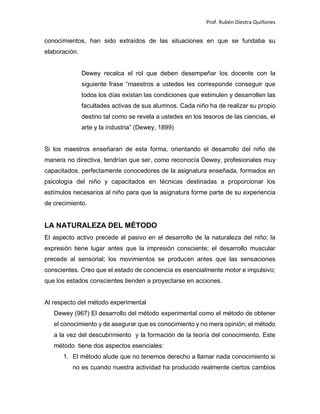 Prof. Rubén Diestra Quiñones
conocimientos, han sido extraídos de las situaciones en que se fundaba su
elaboración.
Dewey recalca el rol que deben desempeñar los docente con la
siguiente frase “maestros a ustedes les corresponde conseguir que
todos los días existan las condiciones que estimulen y desarrollen las
facultades activas de sus alumnos. Cada niño ha de realizar su propio
destino tal como se revela a ustedes en los tesoros de las ciencias, el
arte y la industria” (Dewey, 1899)
Si los maestros enseñaran de esta forma, orientando el desarrollo del niño de
manera no directiva, tendrían que ser, como reconocía Dewey, profesionales muy
capacitados, perfectamente conocedores de la asignatura enseñada, formados en
psicología del niño y capacitados en técnicas destinadas a proporcionar los
estímulos necesarios al niño para que la asignatura forme parte de su experiencia
de crecimiento.
LA NATURALEZA DEL MÉTODO
El aspecto activo precede al pasivo en el desarrollo de la naturaleza del niño; la
expresión tiene lugar antes que la impresión consciente; el desarrollo muscular
precede al sensorial; los movimientos se producen antes que las sensaciones
conscientes. Creo que el estado de conciencia es esencialmente motor e impulsivo;
que los estados conscientes tienden a proyectarse en acciones.
Al respecto del método experimental
Dewey (967) El desarrollo del método experimental como el método de obtener
el conocimiento y de asegurar que es conocimiento y no mera opinión; el método
a la vez del descubrimiento y la formación de la teoría del conocimiento. Este
método tiene dos aspectos esenciales:
1. El método alude que no tenemos derecho a llamar nada conocimiento si
no es cuando nuestra actividad ha producido realmente ciertos cambios
 
