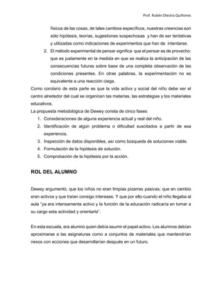 Prof. Rubén Diestra Quiñones
físicos de las cosas, de tales cambios específicos, nuestras creencias son
sólo hipótesis, teorías, sugestiones sospechosas y han de ser tentativas
y utilizadas como indicaciones de experimentos que han de intentarse.
2. El método experimental de pensar significa que el pensar es de provecho;
que es justamente en la medida en que se realiza la anticipación de las
consecuencias futuras sobre base de una completa observación de las
condiciones presentes. En otras palabras, la experimentación no es
equivalente a una reacción ciega.
Como corolario de esta parte es que la vida activa y social del niño debe ser el
centro alrededor del cual se organicen las materias, las estrategias y los materiales
educativos.
La propuesta metodológica de Dewey consta de cinco fases:
1. Consideraciones de alguna experiencia actual y real del niño.
2. Identificación de algún problema o dificultad suscitados a partir de esa
experiencia.
3. Inspección de datos disponibles, así como búsqueda de soluciones viable.
4. Formulación de la hipótesis de solución.
5. Comprobación de la hipótesis por la acción.
ROL DEL ALUMNO
Dewey argumentó, que los niños no eran limpias pizarras pasivas; que en cambio
eran activos y que traían consigo intereses. Y que por ello cuando el niño llegaba al
aula “ya era intensamente activo y la función de la educación radicaría en tomar a
su cargo esta actividad y orientarla”.
En esta escuela, era alumno quien debía asumir el papel activo. Los alumnos debían
aproximarse a las asignaturas como a conjuntos de materiales que mantendrían
nexos con acciones que desarrollarían después en un futuro.
 