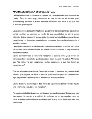 Prof. Rubén Diestra Quiñones
APORTACIONES A LA ESCUELA ACTUAL
La Educación actual fundamenta su base en las ideas pedagógicas propuestas por
Dewey. Ésta se basa mayoritariamente, en que ha de ser el alumno quien
experimente y descubra el mundo de forma autónoma, todo ello a la vez que será
el docente quien le guía.
Las evaluaciones de los alumnos tienen que cambiar con este cambio a los alumnos
se les medirían su progreso por medio de sus capacidades, no por la simple
retención de información. El alumno debe demostrar su habilidad demostrando sus
capacidades, no demostrar conocimientos o expresar información sin aprender o
servirles de nada.
La evaluación consistía en la observación del comportamiento individual y social de
los niños en reuniones semanales. No se efectuaban exámenes, ni se puntuaba de
manera tradicional.
Dewey es considerado el verdadero creador de la escuela activa y fue uno de los
primeros autores en señalar que la educación es un proceso interactivo. Afirmando
que “los niños no son recipientes vacíos esperando a que les llenen de
conocimientos”.
Gracias a los pensamientos de Dewey los autores posteriores, seguidores de él,
provoco que surgiese, en ellos, la idea de que los niños aprenden cuando hacen
algo, dejando en segundo plano la transmisión de conocimientos.
Dewey decía: “El aprendizaje se da a través de experiencias dentro y fuera del aula,
y no solamente a través de los maestros”.
Personalmente hablando veo que las ideas de la escuela activa de Dewey coge más
fuerza cada día más en la actualidad. Lo podemos ver en las escuelas, como los
niños aprenden más haciendo actividades prácticas y sobre todo cada vez más
interactivas.
 