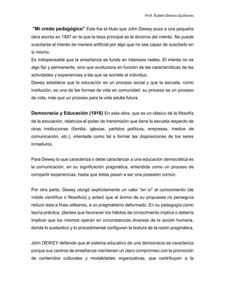 Prof. Rubén Diestra Quiñones
“Mi credo pedagógico” Este fue el título que John Dewey puso a una pequeña
obra escrita en 1897 en la que la tesis principal es la doctrina del interés. No puede
suscitarse el interés de manera artificial por algo que no sea capaz de suscitarlo en
sí mismo.
Es indispensable que la enseñanza se funde en intereses reales. El interés no es
algo fijo y permanente, sino que evoluciona en función de las características de las
actividades y experiencias a las que se somete el individuo.
Dewey establece que la educación es un proceso social y que la escuela, como
institución, es una de las formas de vida en comunidad: su proceso es un proceso
de vida, más que un proceso para la vida adulta futura.
Democracia y Educación (1916) En esta obra, que es un clásico de la filosofía
de la educación, relativiza el poder de transmisión que tiene la escuela respecto de
otras instituciones (familia, iglesias, partidos políticos, empresas, medios de
comunicación, etc.), orientada como tal a formar las disposiciones de los seres
inmaduros.
Para Dewey lo que caracteriza o debe caracterizar a una educación democrática es
la comunicación, en su significación pragmática, entendida como un proceso de
compartir experiencias, hasta que éstas pasan a ser una posesión común.
Por otra parte, Dewey otorgó explícitamente un valor "en sí" al conocimiento (de
índole científica o filosófica) y aclaró que el ánimo de su propuesta no perseguía
reducir ésta a fines utilitarios, a un pragmatismo deformado. En su pedagogía como
teoría-práctica, plantea que favorecer los hábitos de conocimiento implica o debería
implicar que los mismos operan en circunstancias diversas de la acción humana,
donde lo sustantivo y lo procedimental configuren la textura de la razón pragmática.
John DEWEY defiende que el sistema educativo de una democracia se caracteriza
porque sus centros de enseñanza mantienen un claro compromiso con la promoción
de contenidos culturales y modalidades organizativas, que contribuyen a la
 