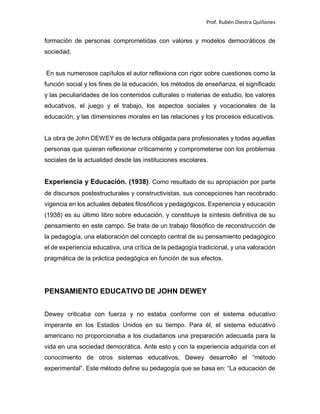 Prof. Rubén Diestra Quiñones
formación de personas comprometidas con valores y modelos democráticos de
sociedad.
En sus numerosos capítulos el autor reflexiona con rigor sobre cuestiones como la
función social y los fines de la educación, los métodos de enseñanza, el significado
y las peculiaridades de los contenidos culturales o materias de estudio, los valores
educativos, el juego y el trabajo, los aspectos sociales y vocacionales de la
educación, y las dimensiones morales en las relaciones y los procesos educativos.
La obra de John DEWEY es de lectura obligada para profesionales y todas aquellas
personas que quieran reflexionar críticamente y comprometerse con los problemas
sociales de la actualidad desde las instituciones escolares.
Experiencia y Educación. (1938). Como resultado de su apropiación por parte
de discursos postestructurales y constructivistas, sus concepciones han recobrado
vigencia en los actuales debates filosóficos y pedagógicos. Experiencia y educación
(1938) es su último libro sobre educación, y constituye la síntesis definitiva de su
pensamiento en este campo. Se trata de un trabajo filosófico de reconstrucción de
la pedagogía, una elaboración del concepto central de su pensamiento pedagógico
el de experiencia educativa, una crítica de la pedagogía tradicional, y una valoración
pragmática de la práctica pedagógica en función de sus efectos.
PENSAMIENTO EDUCATIVO DE JOHN DEWEY
Dewey criticaba con fuerza y no estaba conforme con el sistema educativo
imperante en los Estados Unidos en su tiempo. Para él, el sistema educativo
americano no proporcionaba a los ciudadanos una preparación adecuada para la
vida en una sociedad democrática. Ante esto y con la experiencia adquirida con el
conocimiento de otros sistemas educativos, Dewey desarrollo el “método
experimental”. Este método define su pedagogía que se basa en: “La educación de
 